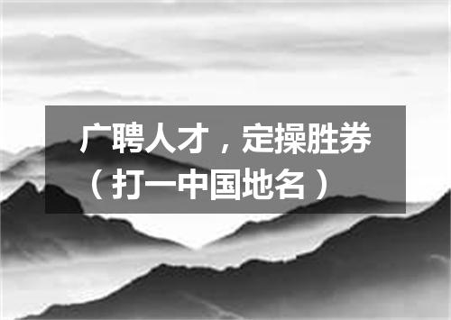 广聘人才，定操胜券（打一中国地名）