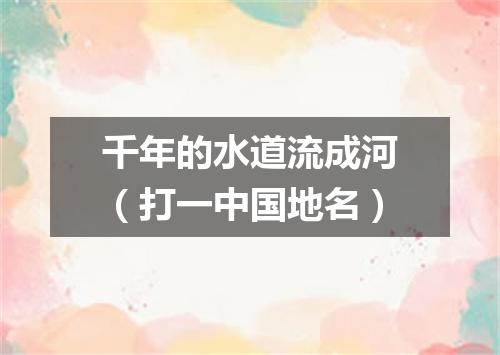 千年的水道流成河（打一中国地名）