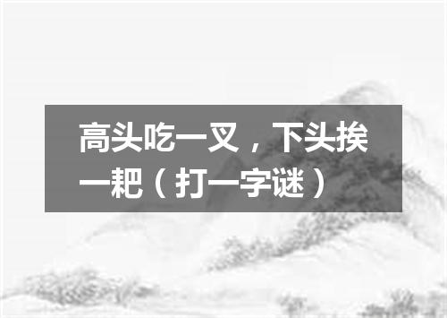 高头吃一叉，下头挨一耙（打一字谜）