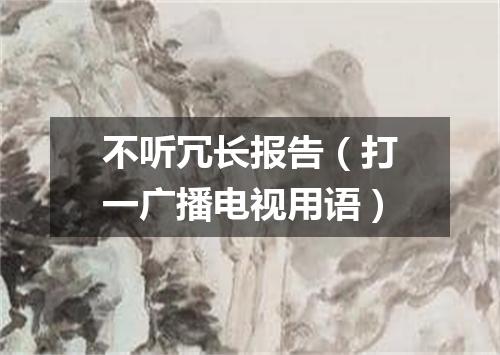 不听冗长报告（打一广播电视用语）
