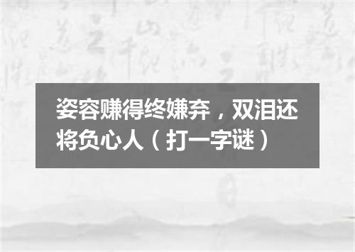 姿容赚得终嫌弃，双泪还将负心人（打一字谜）