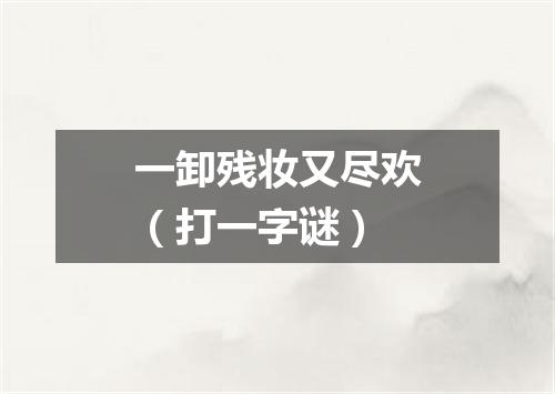 一卸残妆又尽欢（打一字谜）