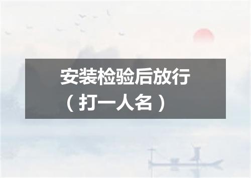 安装检验后放行（打一人名）