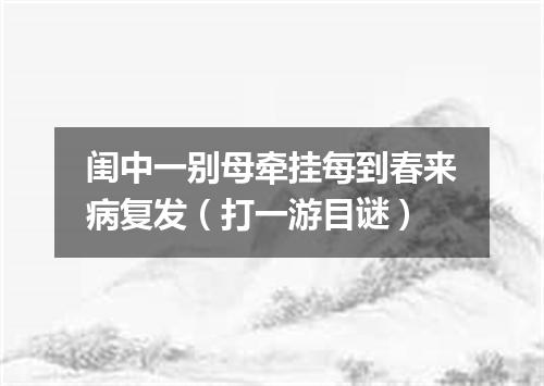 闺中一别母牵挂每到春来病复发（打一游目谜）