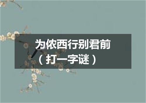 为侬西行别君前（打一字谜）