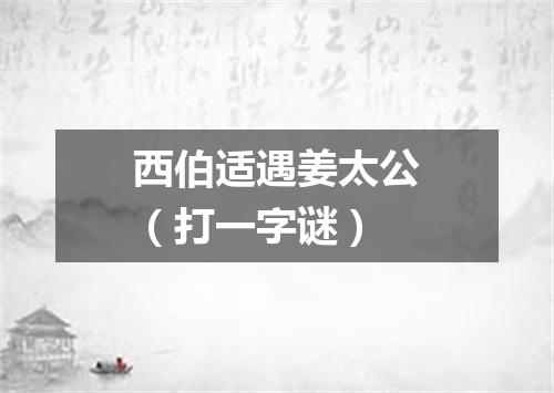 西伯适遇姜太公（打一字谜）