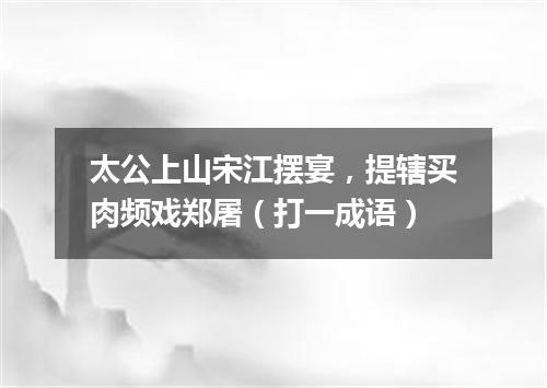 太公上山宋江摆宴，提辖买肉频戏郑屠（打一成语）