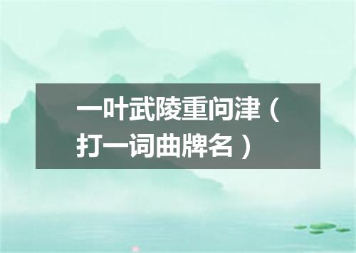 一叶武陵重问津（打一词曲牌名）