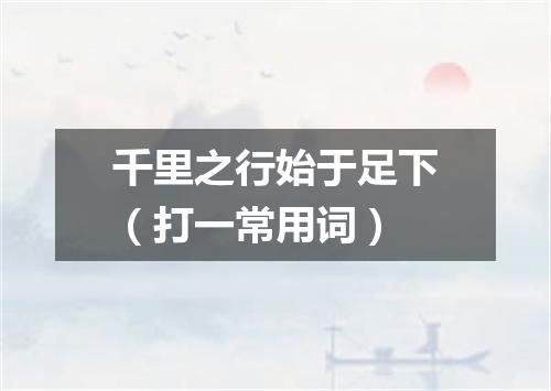 千里之行始于足下（打一常用词）