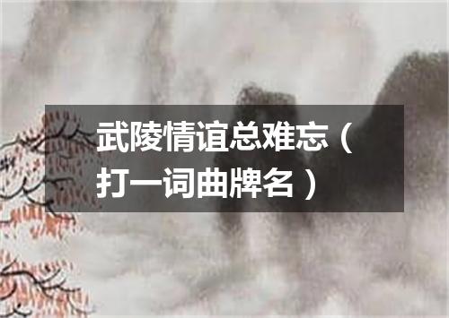 武陵情谊总难忘（打一词曲牌名）