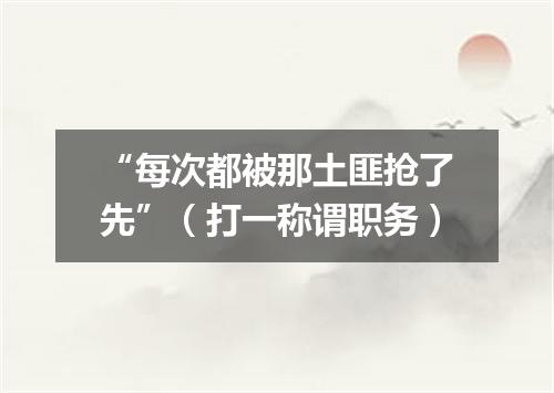 “每次都被那土匪抢了先”（打一称谓职务）