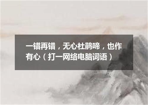 一错再错，无心杜鹃啼，也作有心（打一网络电脑词语）