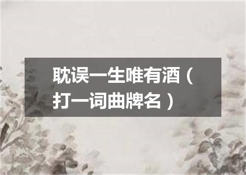耽误一生唯有酒（打一词曲牌名）