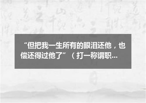 “但把我一生所有的眼泪还他，也偿还得过他了”（打一称谓职务）
