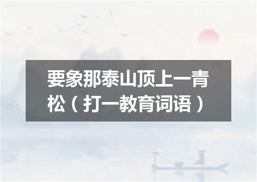 要象那泰山顶上一青松（打一教育词语）