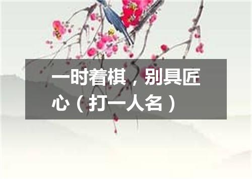 一时着棋，别具匠心（打一人名）