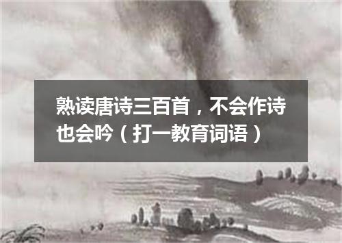 熟读唐诗三百首，不会作诗也会吟（打一教育词语）