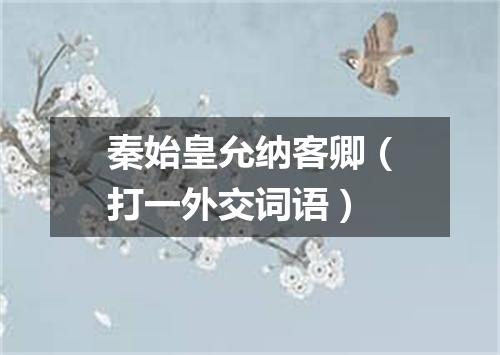 秦始皇允纳客卿（打一外交词语）