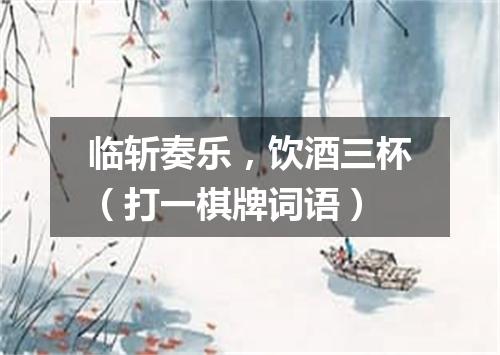 临斩奏乐，饮酒三杯（打一棋牌词语）