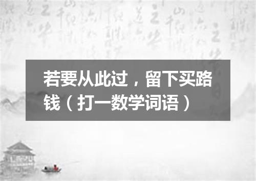 若要从此过，留下买路钱（打一数学词语）