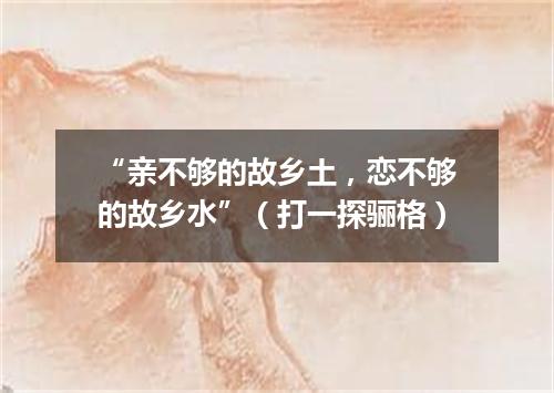 “亲不够的故乡土，恋不够的故乡水”（打一探骊格）