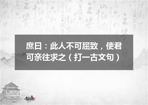 庶曰：此人不可屈致，使君可亲往求之（打一古文句）