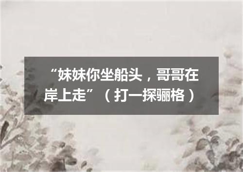 “妹妹你坐船头，哥哥在岸上走”（打一探骊格）