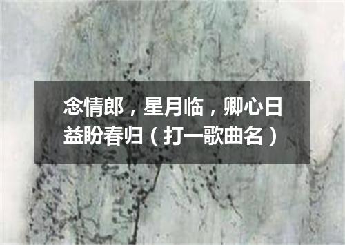 念情郎，星月临，卿心日益盼春归（打一歌曲名）