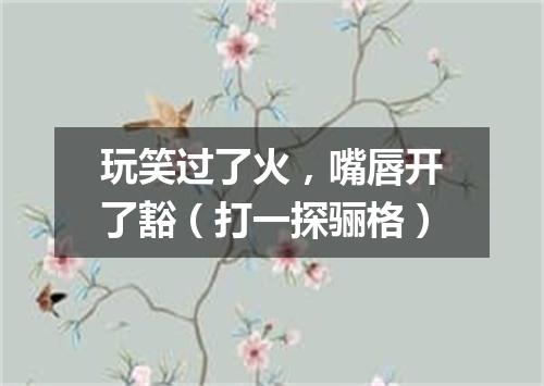 玩笑过了火，嘴唇开了豁（打一探骊格）