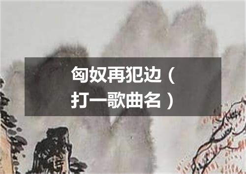匈奴再犯边（打一歌曲名）