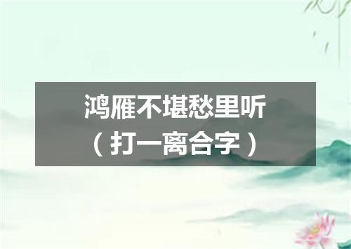 鸿雁不堪愁里听（打一离合字）
