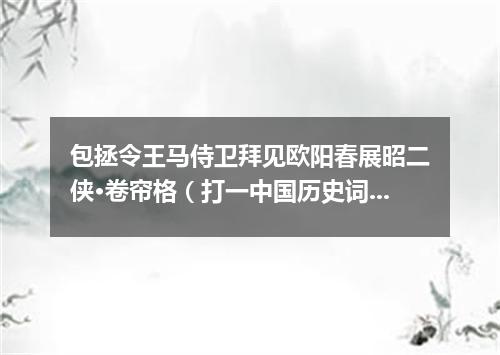 包拯令王马侍卫拜见欧阳春展昭二侠·卷帘格（打一中国历史词语）