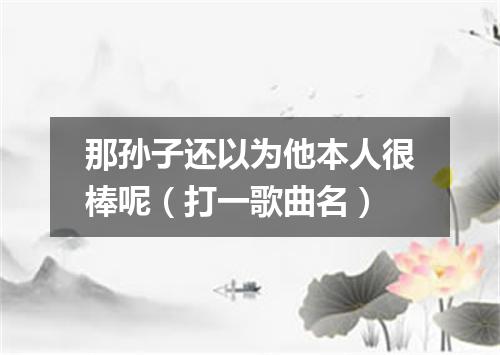 那孙子还以为他本人很棒呢（打一歌曲名）