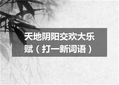 天地阴阳交欢大乐赋（打一新词语）
