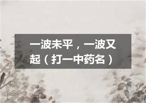 一波未平，一波又起（打一中药名）