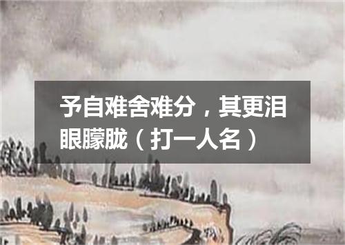 予自难舍难分，其更泪眼朦胧（打一人名）