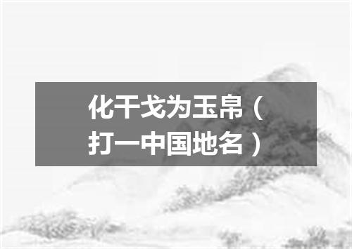 化干戈为玉帛（打一中国地名）