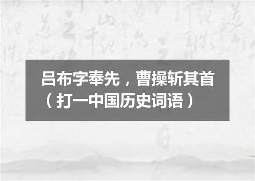 吕布字奉先，曹操斩其首（打一中国历史词语）