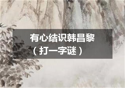 有心结识韩昌黎（打一字谜）