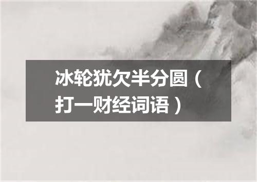 冰轮犹欠半分圆（打一财经词语）