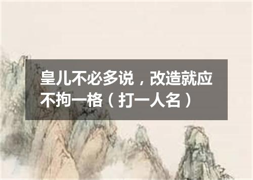 皇儿不必多说，改造就应不拘一格（打一人名）