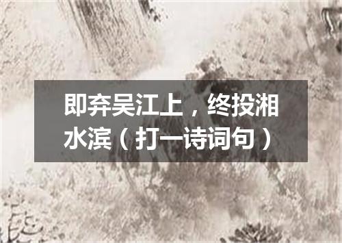 即弃吴江上，终投湘水滨（打一诗词句）