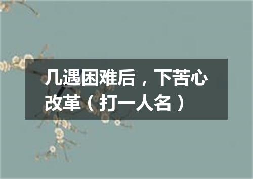 几遇困难后，下苦心改革（打一人名）