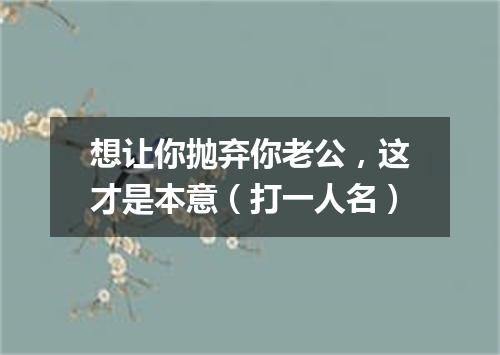 想让你抛弃你老公，这才是本意（打一人名）
