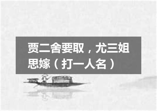 贾二舍要取，尤三姐思嫁（打一人名）