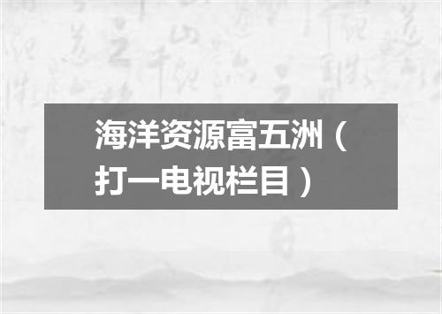 海洋资源富五洲（打一电视栏目）