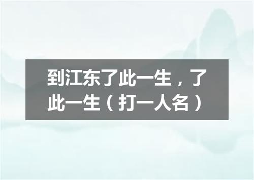 到江东了此一生，了此一生（打一人名）