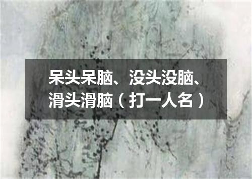 呆头呆脑、没头没脑、滑头滑脑（打一人名）