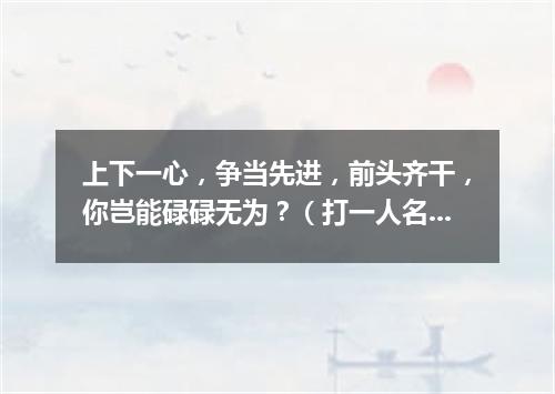 上下一心，争当先进，前头齐干，你岂能碌碌无为？（打一人名）