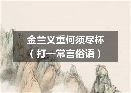 金兰义重何须尽杯（打一常言俗语）